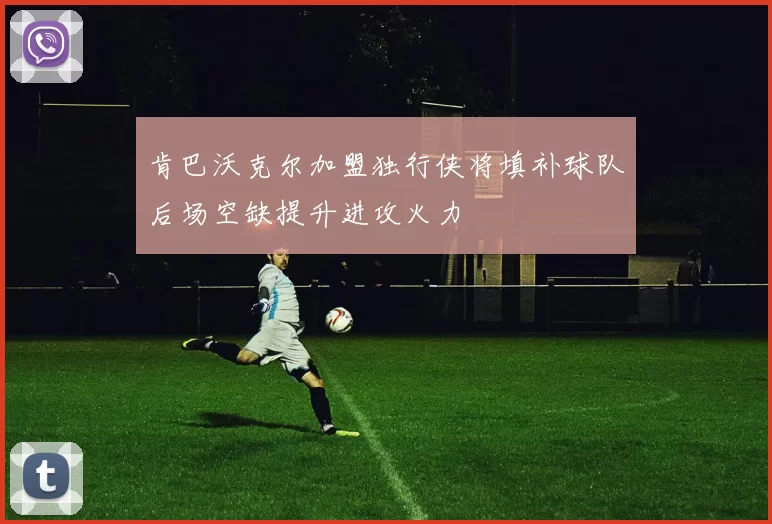 肯巴沃克尔加盟独行侠将填补球队后场空缺提升进攻火力