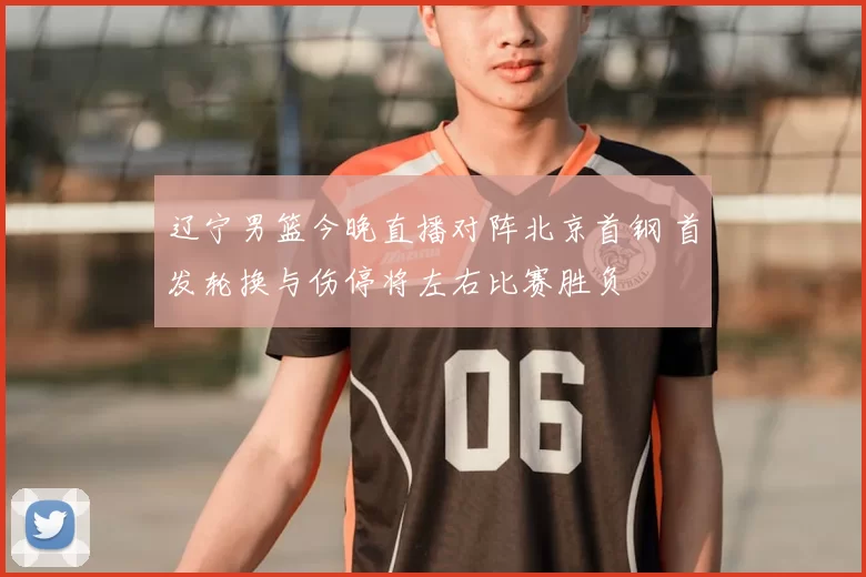 辽宁男篮今晚直播对阵北京首钢 首发轮换与伤停将左右比赛胜负