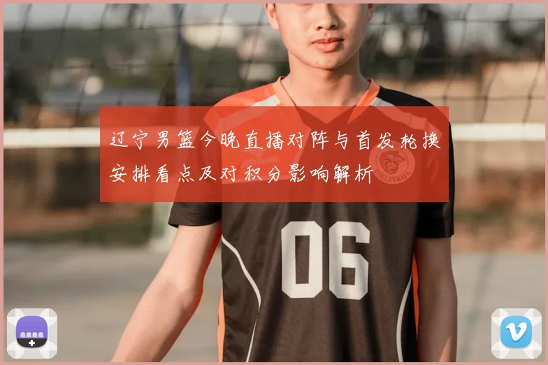 辽宁男篮今晚直播对阵与首发轮换安排看点及对积分影响解析