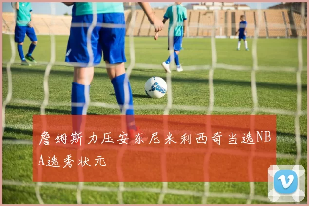 詹姆斯力压安东尼米利西奇当选NBA选秀状元