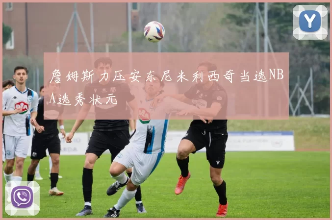 詹姆斯力压安东尼米利西奇当选NBA选秀状元