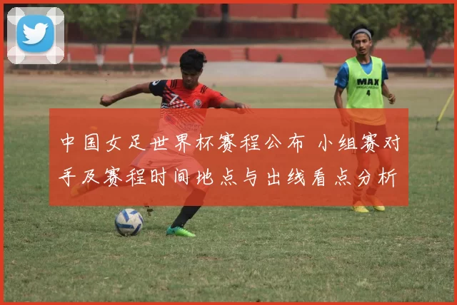 中国女足世界杯赛程公布 小组赛对手及赛程时间地点与出线看点分析
