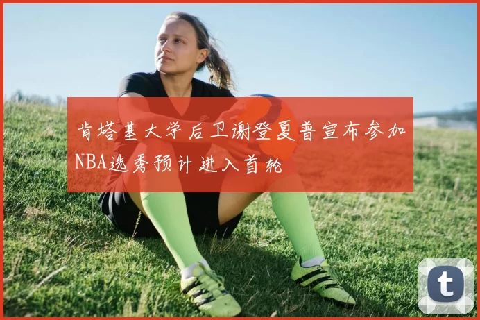 肯塔基大学后卫谢登夏普宣布参加NBA选秀预计进入首轮